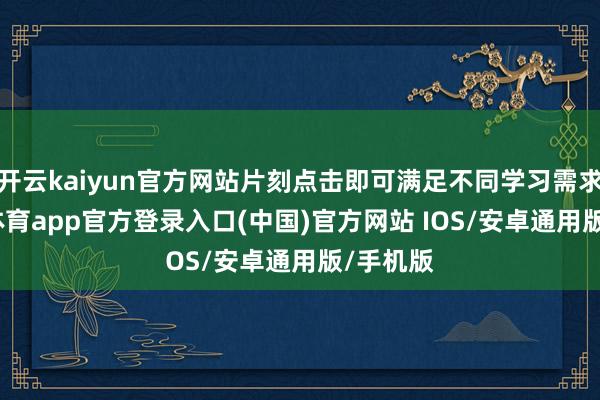 开云kaiyun官方网站片刻点击即可满足不同学习需求-kai云体育app官方登录入口(中国)官方网站 IOS/安卓通用版/手机版
