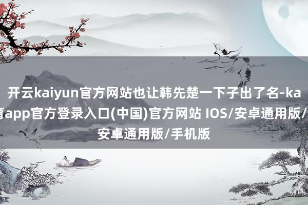 开云kaiyun官方网站也让韩先楚一下子出了名-kai云体育app官方登录入口(中国)官方网站 IOS/安卓通用版/手机版