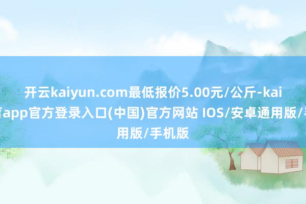 开云kaiyun.com最低报价5.00元/公斤-kai云体育app官方登录入口(中国)官方网站 IOS/安卓通用版/手机版