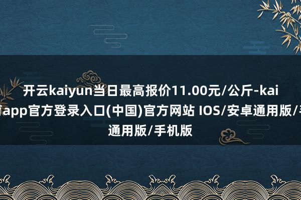 开云kaiyun当日最高报价11.00元/公斤-kai云体育app官方登录入口(中国)官方网站 IOS/安卓通用版/手机版