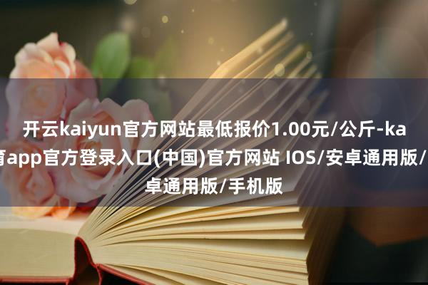 开云kaiyun官方网站最低报价1.00元/公斤-kai云体育app官方登录入口(中国)官方网站 IOS/安卓通用版/手机版