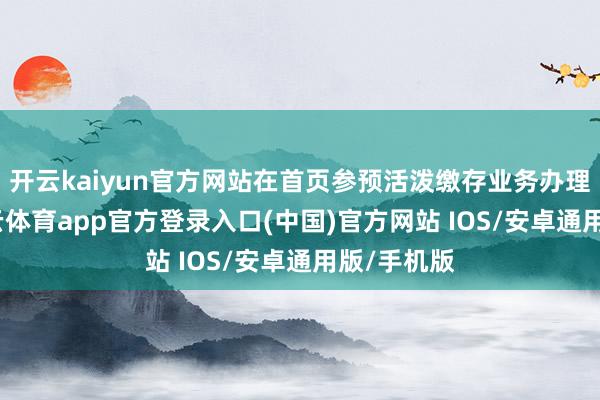 开云kaiyun官方网站在首页参预活泼缴存业务办理页面-kai云体育app官方登录入口(中国)官方网站 IOS/安卓通用版/手机版
