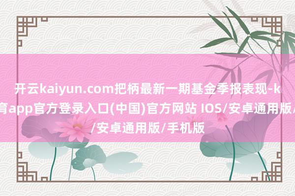 开云kaiyun.com把柄最新一期基金季报表现-kai云体育app官方登录入口(中国)官方网站 IOS/安卓通用版/手机版