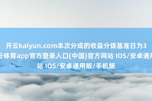 开云kaiyun.com本次分成的收益分拨基准日为3月3日-kai云体育app官方登录入口(中国)官方网站 IOS/安卓通用版/手机版