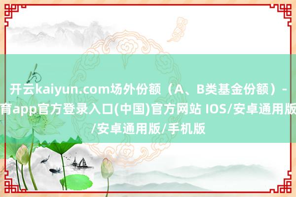 开云kaiyun.com场外份额（A、B类基金份额）-kai云体育app官方登录入口(中国)官方网站 IOS/安卓通用版/手机版