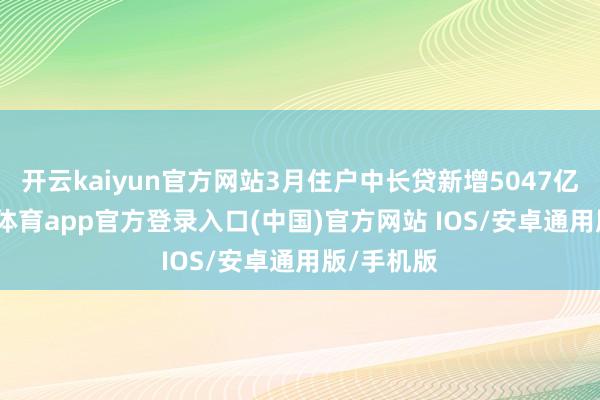 开云kaiyun官方网站3月住户中长贷新增5047亿元-kai云体育app官方登录入口(中国)官方网站 IOS/安卓通用版/手机版