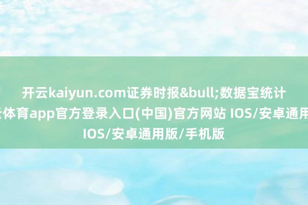 开云kaiyun.com证券时报&bull;数据宝统计表示-kai云体育app官方登录入口(中国)官方网站 IOS/安卓通用版/手机版