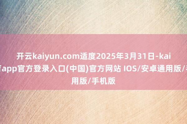 开云kaiyun.com适度2025年3月31日-kai云体育app官方登录入口(中国)官方网站 IOS/安卓通用版/手机版