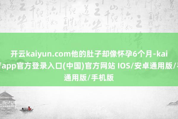 开云kaiyun.com他的肚子却像怀孕6个月-kai云体育app官方登录入口(中国)官方网站 IOS/安卓通用版/手机版