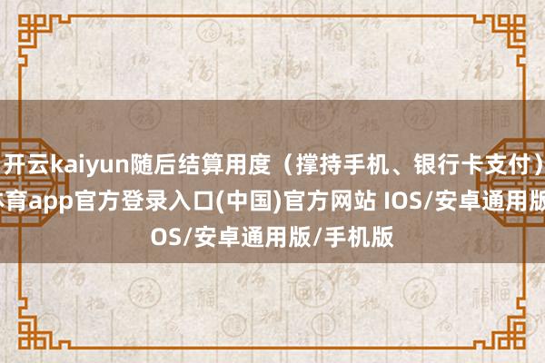 开云kaiyun随后结算用度（撑持手机、银行卡支付）-kai云体育app官方登录入口(中国)官方网站 IOS/安卓通用版/手机版