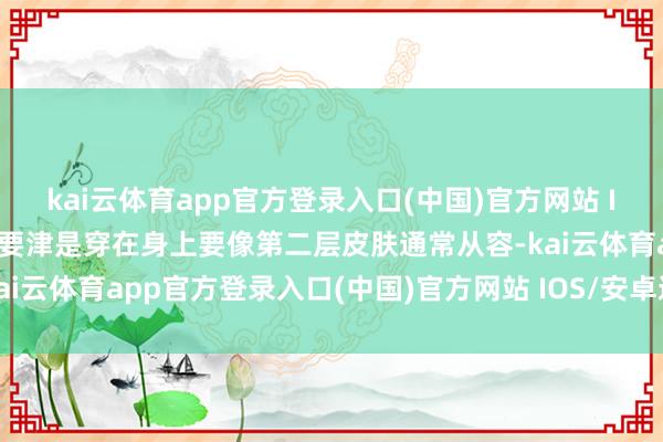 kai云体育app官方登录入口(中国)官方网站 IOS/安卓通用版/手机版要津是穿在身上要像第二层皮肤通常从容-kai云体育app官方登录入口(中国)官方网站 IOS/安卓通用版/手机版