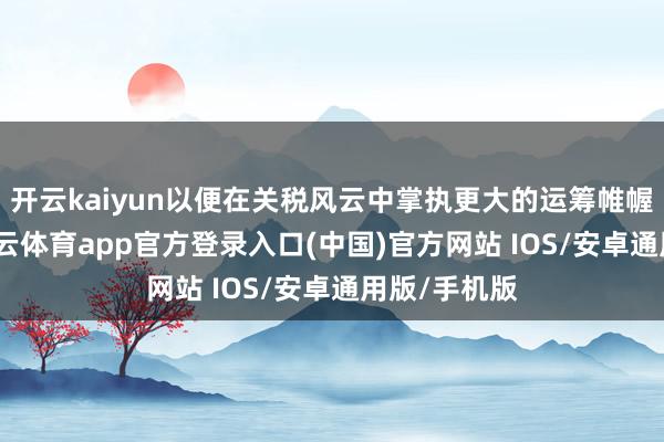 开云kaiyun以便在关税风云中掌执更大的运筹帷幄自主权-kai云体育app官方登录入口(中国)官方网站 IOS/安卓通用版/手机版