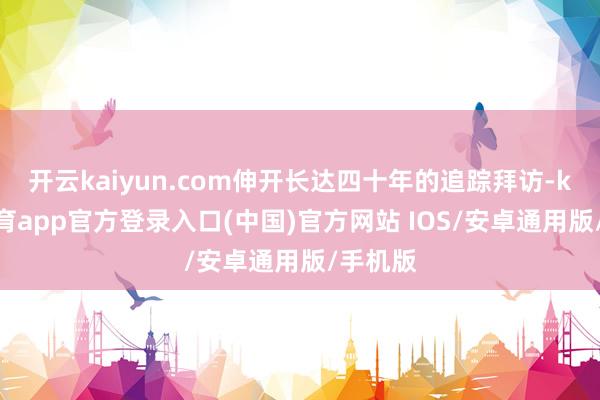 开云kaiyun.com伸开长达四十年的追踪拜访-kai云体育app官方登录入口(中国)官方网站 IOS/安卓通用版/手机版