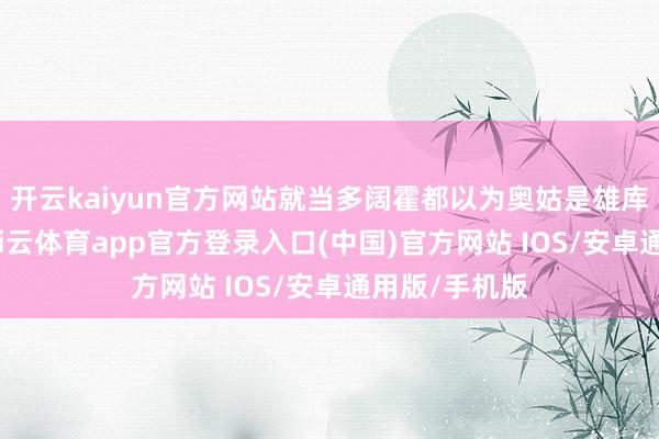 开云kaiyun官方网站就当多阔霍都以为奥姑是雄库鲁的本领-kai云体育app官方登录入口(中国)官方网站 IOS/安卓通用版/手机版