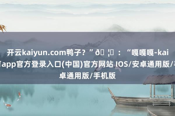 开云kaiyun.com鸭子？”🦆：“嘎嘎嘎-kai云体育app官方登录入口(中国)官方网站 IOS/安卓通用版/手机版