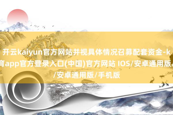 开云kaiyun官方网站并视具体情况召募配套资金-kai云体育app官方登录入口(中国)官方网站 IOS/安卓通用版/手机版