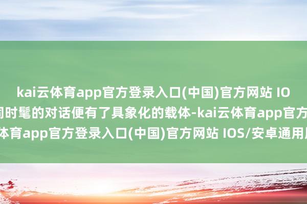 kai云体育app官方登录入口(中国)官方网站 IOS/安卓通用版/手机版不同时髦的对话便有了具象化的载体-kai云体育app官方登录入口(中国)官方网站 IOS/安卓通用版/手机版
