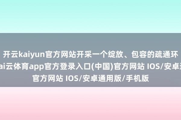 开云kaiyun官方网站开采一个绽放、包容的疏通环境至关迫切-kai云体育app官方登录入口(中国)官方网站 IOS/安卓通用版/手机版