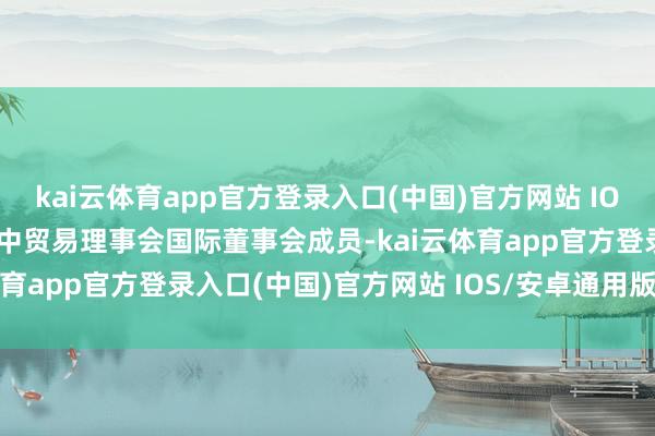 kai云体育app官方登录入口(中国)官方网站 IOS/安卓通用版/手机版加中贸易理事会国际董事会成员-kai云体育app官方登录入口(中国)官方网站 IOS/安卓通用版/手机版