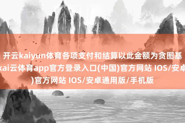 开云kaiyun体育各项支付和结算以此金额为贪图基准净值的方式-kai云体育app官方登录入口(中国)官方网站 IOS/安卓通用版/手机版