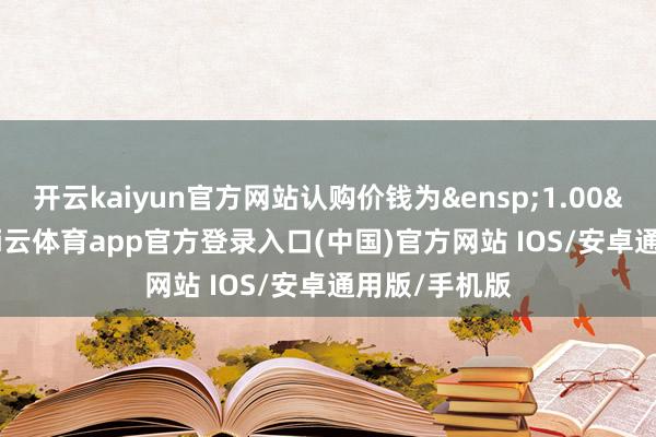 开云kaiyun官方网站认购价钱为&ensp;1.00&ensp;元-kai云体育app官方登录入口(中国)官方网站 IOS/安卓通用版/手机版