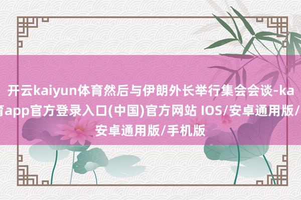 开云kaiyun体育然后与伊朗外长举行集会会谈-kai云体育app官方登录入口(中国)官方网站 IOS/安卓通用版/手机版