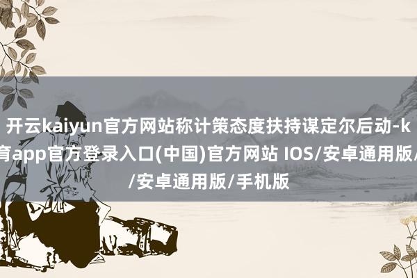 开云kaiyun官方网站称计策态度扶持谋定尔后动-kai云体育app官方登录入口(中国)官方网站 IOS/安卓通用版/手机版