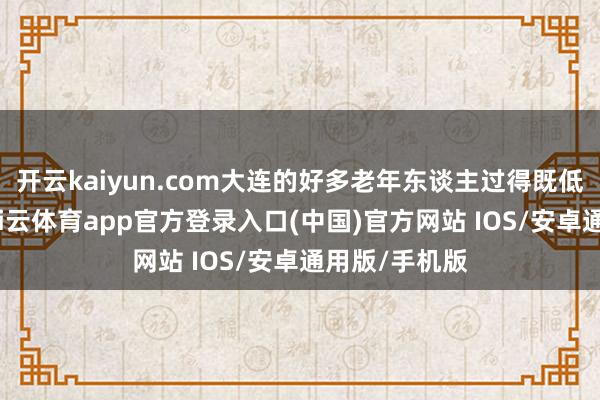 开云kaiyun.com大连的好多老年东谈主过得既低调又宁静-kai云体育app官方登录入口(中国)官方网站 IOS/安卓通用版/手机版