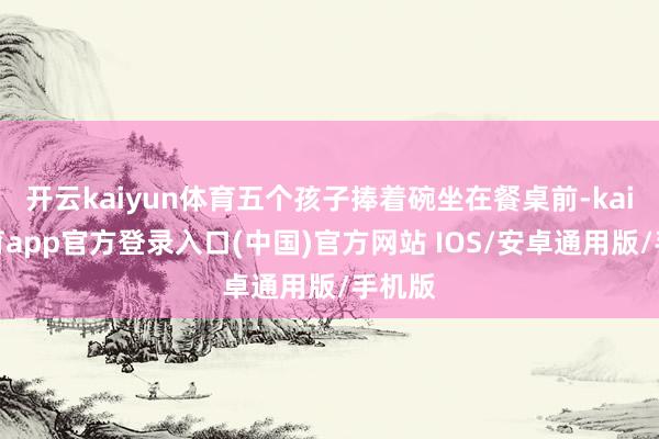 开云kaiyun体育五个孩子捧着碗坐在餐桌前-kai云体育app官方登录入口(中国)官方网站 IOS/安卓通用版/手机版