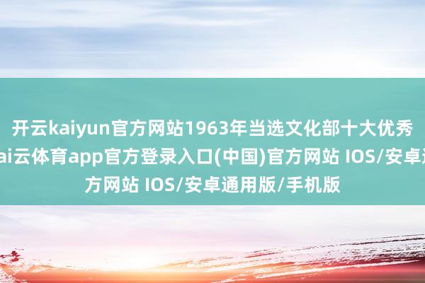 开云kaiyun官方网站1963年当选文化部十大优秀影相师之一-kai云体育app官方登录入口(中国)官方网站 IOS/安卓通用版/手机版