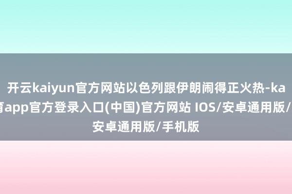 开云kaiyun官方网站以色列跟伊朗闹得正火热-kai云体育app官方登录入口(中国)官方网站 IOS/安卓通用版/手机版