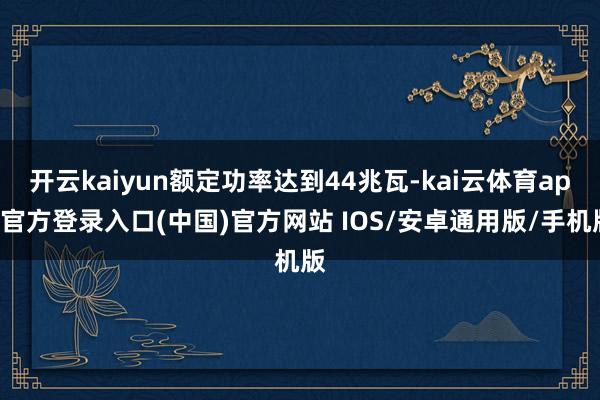 开云kaiyun额定功率达到44兆瓦-kai云体育app官方登录入口(中国)官方网站 IOS/安卓通用版/手机版