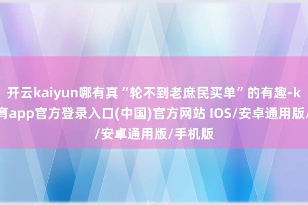 开云kaiyun哪有真“轮不到老庶民买单”的有趣-kai云体育app官方登录入口(中国)官方网站 IOS/安卓通用版/手机版