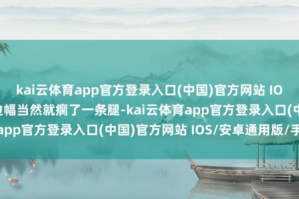 kai云体育app官方登录入口(中国)官方网站 IOS/安卓通用版/手机版边幅当然就瘸了一条腿-kai云体育app官方登录入口(中国)官方网站 IOS/安卓通用版/手机版
