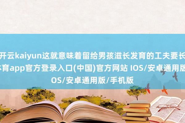 开云kaiyun这就意味着留给男孩滋长发育的工夫要长-kai云体育app官方登录入口(中国)官方网站 IOS/安卓通用版/手机版