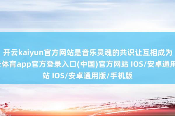 开云kaiyun官方网站是音乐灵魂的共识让互相成为石友-kai云体育app官方登录入口(中国)官方网站 IOS/安卓通用版/手机版