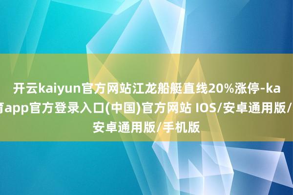 开云kaiyun官方网站江龙船艇直线20%涨停-kai云体育app官方登录入口(中国)官方网站 IOS/安卓通用版/手机版