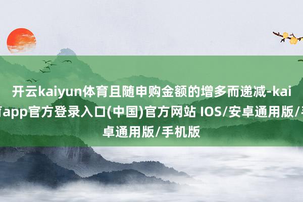 开云kaiyun体育且随申购金额的增多而递减-kai云体育app官方登录入口(中国)官方网站 IOS/安卓通用版/手机版