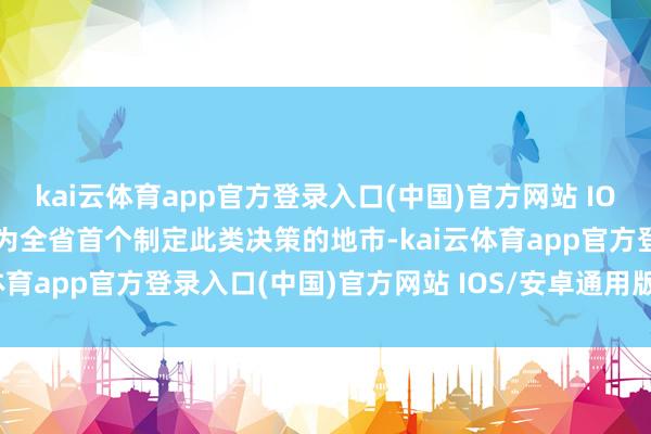 kai云体育app官方登录入口(中国)官方网站 IOS/安卓通用版/手机版成为全省首个制定此类决策的地市-kai云体育app官方登录入口(中国)官方网站 IOS/安卓通用版/手机版