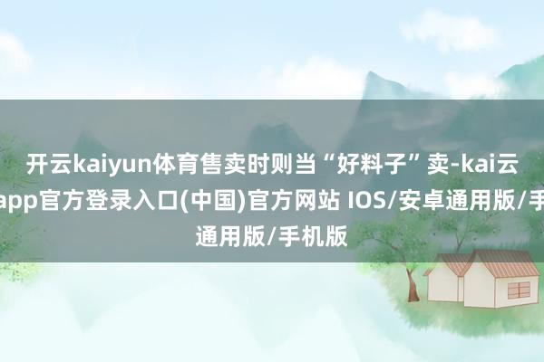 开云kaiyun体育售卖时则当“好料子”卖-kai云体育app官方登录入口(中国)官方网站 IOS/安卓通用版/手机版
