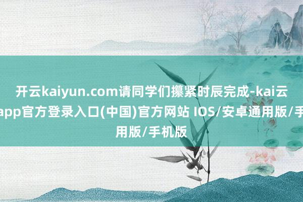 开云kaiyun.com请同学们攥紧时辰完成-kai云体育app官方登录入口(中国)官方网站 IOS/安卓通用版/手机版