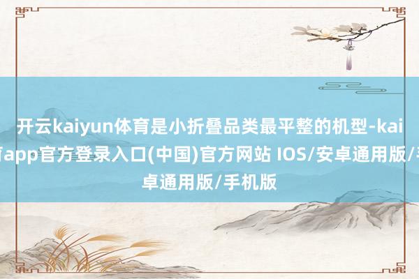 开云kaiyun体育是小折叠品类最平整的机型-kai云体育app官方登录入口(中国)官方网站 IOS/安卓通用版/手机版