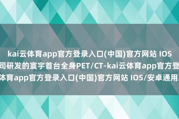 kai云体育app官方登录入口(中国)官方网站 IOS/安卓通用版/手机版　　公司研发的寰宇首台全身PET/CT-kai云体育app官方登录入口(中国)官方网站 IOS/安卓通用版/手机版