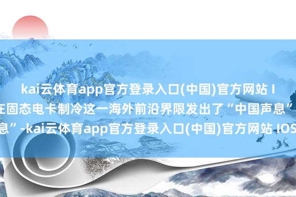 kai云体育app官方登录入口(中国)官方网站 IOS/安卓通用版/手机版在固态电卡制冷这一海外前沿界限发出了“中国声息”-kai云体育app官方登录入口(中国)官方网站 IOS/安卓通用版/手机版