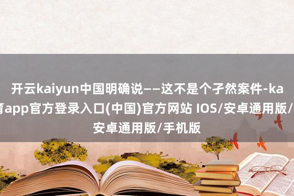 开云kaiyun中国明确说——这不是个孑然案件-kai云体育app官方登录入口(中国)官方网站 IOS/安卓通用版/手机版