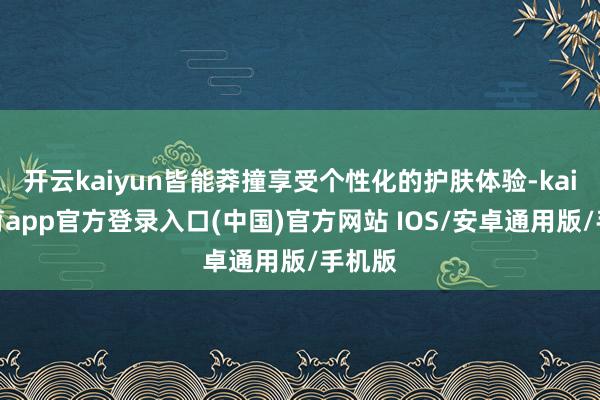 开云kaiyun皆能莽撞享受个性化的护肤体验-kai云体育app官方登录入口(中国)官方网站 IOS/安卓通用版/手机版