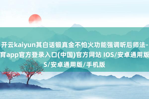 开云kaiyun其白话锻真金不怕火功能强调听后师法-kai云体育app官方登录入口(中国)官方网站 IOS/安卓通用版/手机版