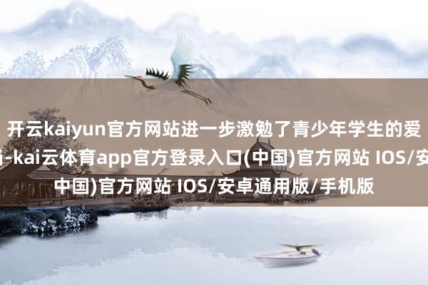 开云kaiyun官方网站进一步激勉了青少年学生的爱国暖热与包袱担当-kai云体育app官方登录入口(中国)官方网站 IOS/安卓通用版/手机版