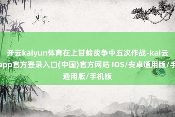 开云kaiyun体育在上甘岭战争中五次作战-kai云体育app官方登录入口(中国)官方网站 IOS/安卓通用版/手机版