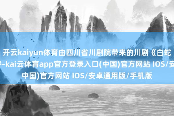 开云kaiyun体育由四川省川剧院带来的川剧《白蛇传》激发浩大好评-kai云体育app官方登录入口(中国)官方网站 IOS/安卓通用版/手机版